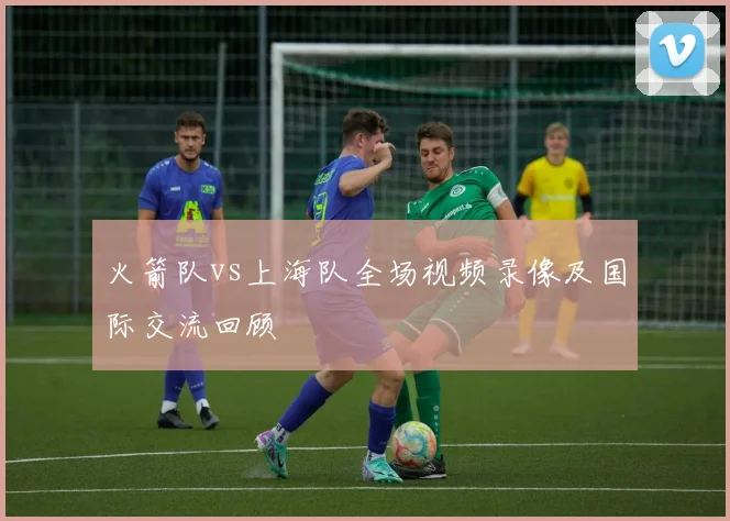 火箭队vs上海队全场视频录像及国际交流回顾